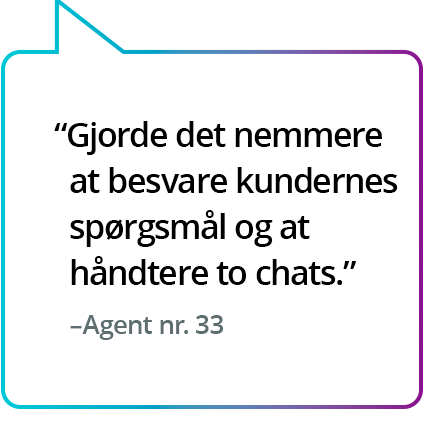 "Gjorde det nemmere at besvare kundernes spørgsmål og at håndtere to chats." – Agent nr. 33 "Gjorde det nemmere at besvare kundernes spørgsmål og at håndtere to chats." – Agent nr. 33