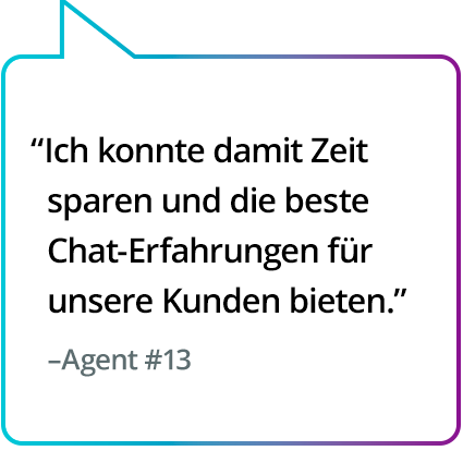 „Hat mir dabei geholfen, Zeit zu sparen und unseren Kunden den besten Chatkontakt zu bieten.“ – Agent Nr. 13 „Hat mir dabei geholfen, Zeit zu sparen und unseren Kunden den besten Chatkontakt zu bieten.“ – Agent Nr. 13