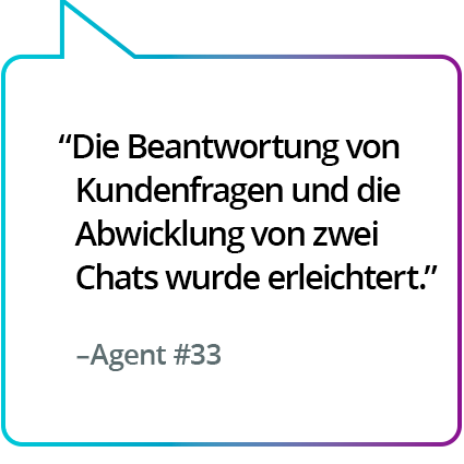 „Machte es einfacher, die Fragen der Kunden zu beantworten und gleichzeitig zwei Chats zu bedienen.“ – Agent Nr. 33