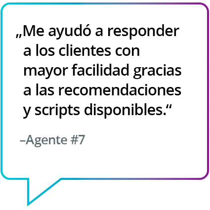 "Me ha ayudado a atender a los clientes con facilidad, ya que en todo momento tenía disponible la siguiente mejor acción o el guión". - Agente n.º 7 "Me ha ayudado a atender a los clientes con facilidad, ya que en todo momento tenía disponible la siguiente mejor acción o el guión". - Agente n.º 7