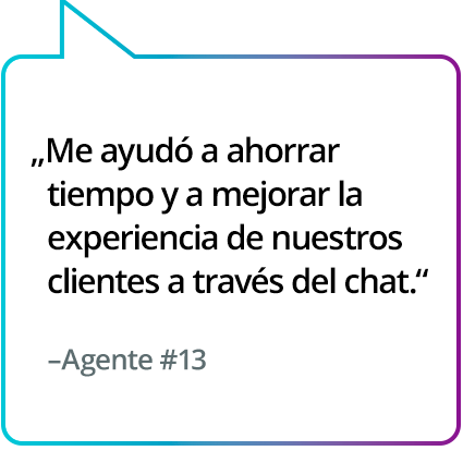"Me ha ahorrado tiempo y me ha ayudado a mejorar la experiencia en el chat con el cliente". - Agente n.º 13 "Me ha ahorrado tiempo y me ha ayudado a mejorar la experiencia en el chat con el cliente". - Agente n.º 13
