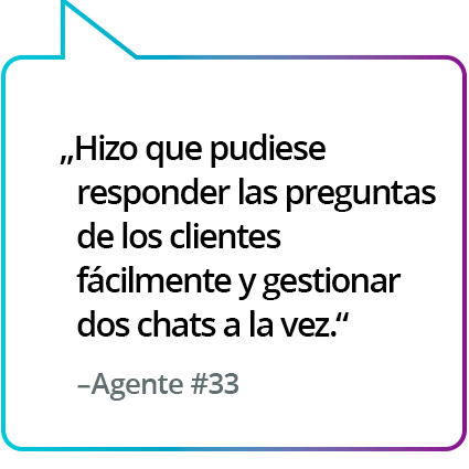 "Ayuda a responder más fácilmente las preguntas de los clientes y permite gestionar dos chats simultáneamente". - Agente n.º 33 "Ayuda a responder más fácilmente las preguntas de los clientes y permite gestionar dos chats simultáneamente". - Agente n.º 33