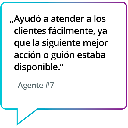 "Me ayudó a brindar asistencia a los clientes con facilidad, ya que el próximo mejor paso a seguir o el guión estaba disponible de manera inmediata". - Agente n.° 7 "Me ayudó a brindar asistencia a los clientes con facilidad, ya que el próximo mejor paso a seguir o el guión estaba disponible de manera inmediata". - Agente n.° 7
