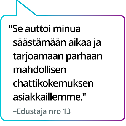"Se auttoi minua säästämään aikaa ja tarjoamaan parhaan mahdollisen chattikokemuksen asiakkaillemme." – Edustaja nro 13 "Se auttoi minua säästämään aikaa ja tarjoamaan parhaan mahdollisen chattikokemuksen asiakkaillemme." – Edustaja nro 13
