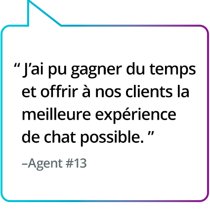 « La solution m'a fait gagner du temps et m'a permis d'offrir la meilleure expérience de chat possible aux clients. » - Agent n° 13 « La solution m'a fait gagner du temps et m'a permis d'offrir la meilleure expérience de chat possible aux clients. » - Agent n° 13