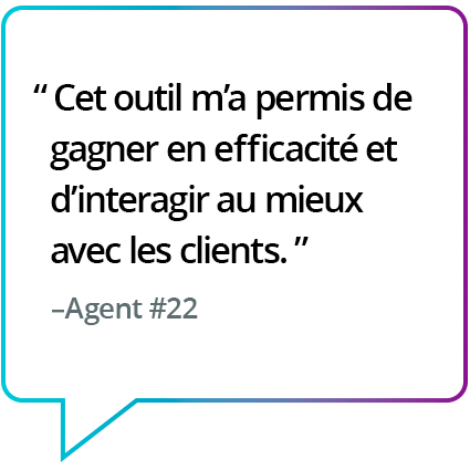 « La solution m'a vraiment fait gagner du temps et m'a permis de mieux interagir avec les clients. » - Agent n° 22 « La solution m'a vraiment fait gagner du temps et m'a permis de mieux interagir avec les clients. » - Agent n° 22