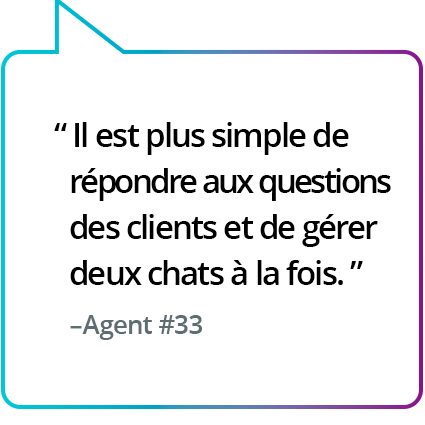 « Il a été plus facile de répondre aux questions des clients et de gérer deux chats en simultané. » - Agent n° 33 « Il a été plus facile de répondre aux questions des clients et de gérer deux chats en simultané. » - Agent n° 33