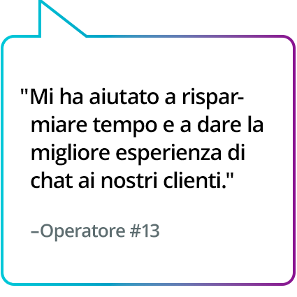 "Mi ha aiutato a risparmiare tempo e a dare la migliore esperienza di chat ai nostri clienti." - Operatore n.13 "Mi ha aiutato a risparmiare tempo e a dare la migliore esperienza di chat ai nostri clienti." - Operatore n.13