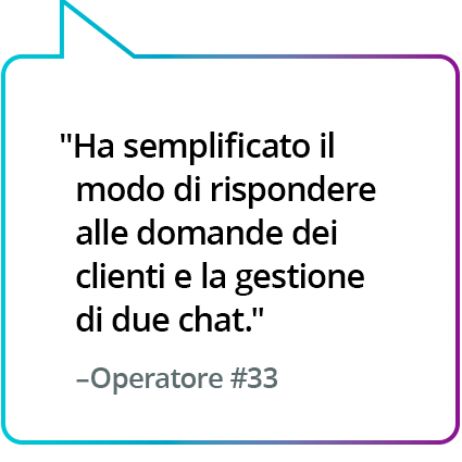 "Ha semplificato il modo di rispondere alle domande dei clienti e la gestione di due chat." - Operatore n.33 "Ha semplificato il modo di rispondere alle domande dei clienti e la gestione di due chat." - Operatore n.33
