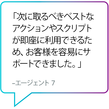 「次に取るべきベストなアクションやスクリプトが即座に利用できるため、お客様を容易にサポートできました。」 - エージェント 7 「次に取るべきベストなアクションやスクリプトが即座に利用できるため、お客様を容易にサポートできました。」 - エージェント 7