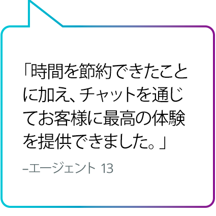 「時間を節約できたことに加え、チャットを通じてお客様に最高の体験を提供できました。」 - エージェント 13 「時間を節約できたことに加え、チャットを通じてお客様に最高の体験を提供できました。」 - エージェント 13