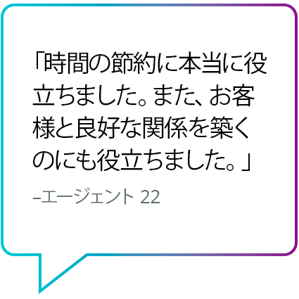 「時間の節約に本当に役立ちました。また、お客様と良好な関係を築くのにも役立ちました。」 - エージェント 22 「時間の節約に本当に役立ちました。また、お客様と良好な関係を築くのにも役立ちました。」 - エージェント 22