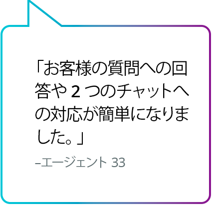 「お客様の質問への回答や 2 つのチャットへの対応が簡単になりました。」 - エージェント No. 33 「お客様の質問への回答や 2 つのチャットへの対応が簡単になりました。」 - エージェント 33