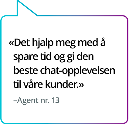 «Det hjalp meg med å spare tid og gi den beste chat-opplevelsen til våre kunder.» - Agent nr. 13 «Det hjalp meg med å spare tid og gi den beste chat-opplevelsen til våre kunder.» - Agent nr. 13