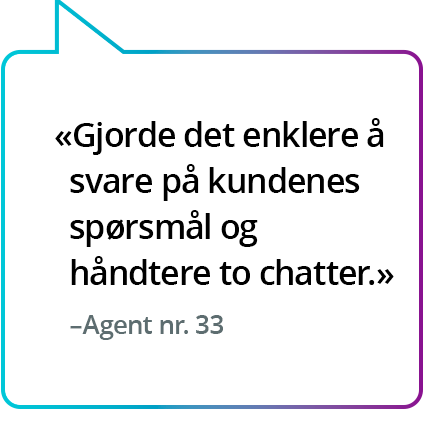 «Gjorde det enklere å svare på kundenes spørsmål og håndtere to chatter.» - Agent nr. 33 «Gjorde det enklere å svare på kundenes spørsmål og håndtere to chatter.» - Agent nr. 33