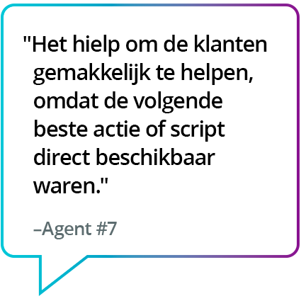 "Het maakte het gemakkelijker om de klanten bij te staan, aangezien de beste volgende stap of boodschap meteen beschikbaar is." - Medewerker #7 "Het maakte het gemakkelijker om de klanten bij te staan, aangezien de meest aangewezen volgende stap of boodschap meteen beschikbaar is." - Medewerker #7