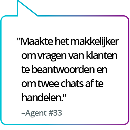 "Maakte het gemakkelijker om vragen van klanten te beantwoorden en twee chatgesprekken tegelijk te voeren." - Medewerker #33 "Maakte het gemakkelijker om vragen van klanten te beantwoorden en twee chatgesprekken tegelijk te voeren." - Medewerker #33