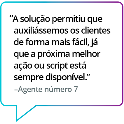 "Ajudou a auxiliar os clientes com facilidade, pois a próxima melhor ação ou roteiro estava prontamente disponível." - Agente nº 7 "Ajudou a auxiliar os clientes com facilidade, pois a próxima melhor ação ou roteiro estava prontamente disponível." - Agente nº 7
