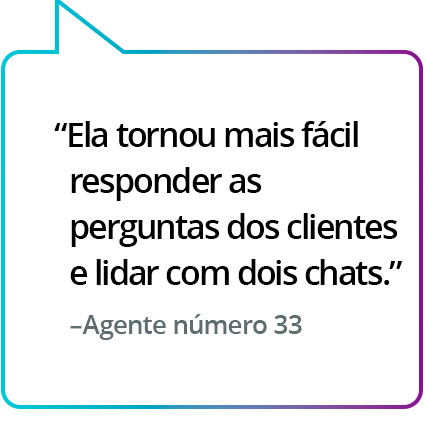 "Tornou mais fácil responder às perguntas dos clientes e lidar com dois chats." - Agente nº 33 "Tornou mais fácil responder às perguntas dos clientes e lidar com dois chats." - Agente nº 33
