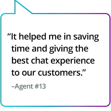 "It helped me in saving time and giving the best chat experience to our customers." - Agent #13