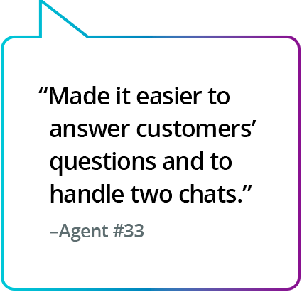 ”Det blev enklare att svara på kundernas frågor och hantera två chattar.” – Agent nr 33 ”Det blev enklare att svara på kundernas frågor och att hantera två chattar.” – Agent nr 33
