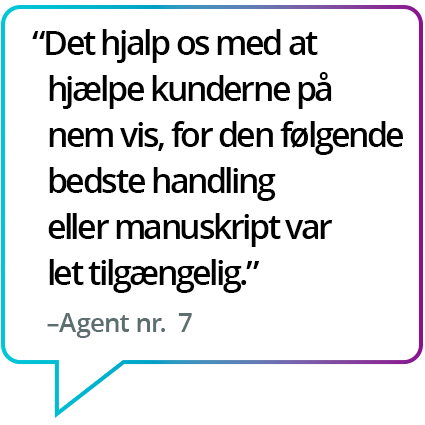 "Det hjalp os med at hjælpe kunderne på nem vis, for den følgende bedste handling eller manuskript var let tilgængelig." – Agent nr. 7 "Det hjalp os med at hjælpe kunderne på nem vis, for den følgende bedste handling eller manuskript var let tilgængelig." – Agent nr. 7