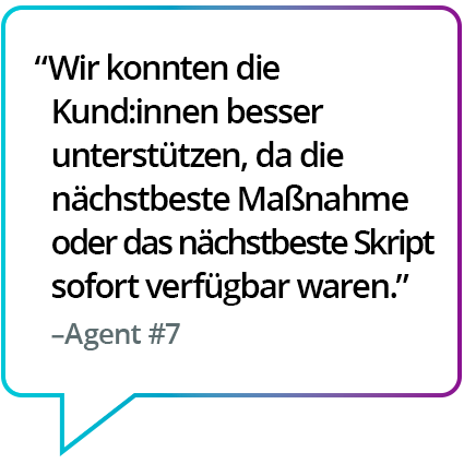 „Hat mir den Kundensupport erleichtert, weil der nächste, beste Schritt oder das Skript direkt verfügbar war.“ – Agent Nr. 7 „Hat mir den Kundensupport erleichtert, weil der nächste, beste Schritt oder das Skript direkt verfügbar war.“ – Agent Nr. 7