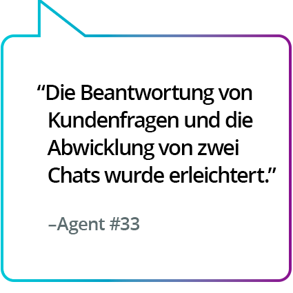 „Machte es einfacher, die Fragen der Kunden zu beantworten und gleichzeitig zwei Chats zu bedienen.“ – Agent Nr. 33 „Machte es einfacher, die Fragen der Kunden zu beantworten und gleichzeitig zwei Chats zu bedienen.“ – Agent Nr. 33